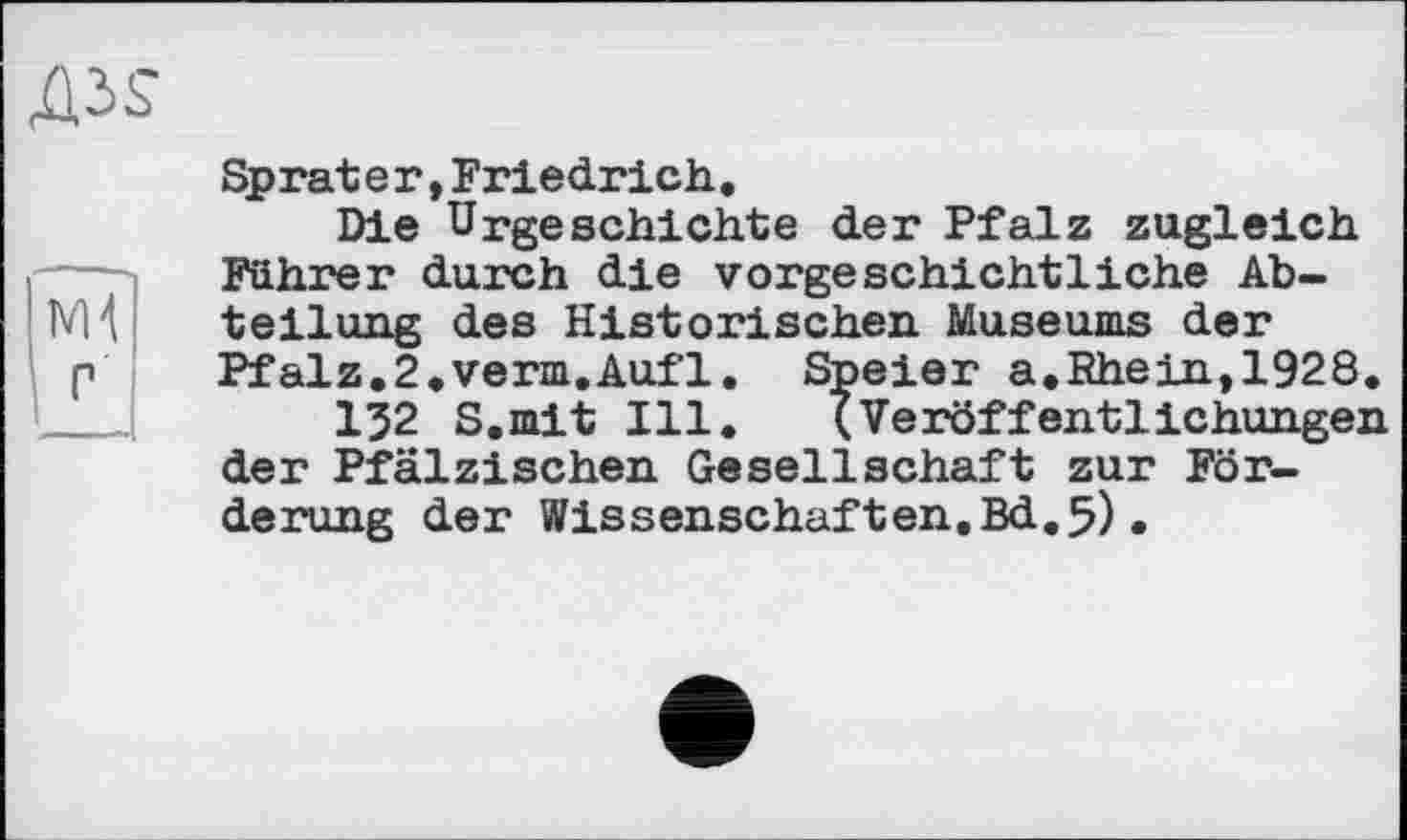 ﻿Sprater,Friedrich.
Die Urgeschichte der Pfalz zugleich Führer durch die vorgeschichtliche Abteilung des Historischen Museums der Pfalz.2.verm.Aufl. Speier a.Rhein,1928.
І32 S.mit Ill. (Veröffentlichungen der Pfälzischen Gesellschaft zur Förderung der Wissenschaften.Bd.5)•